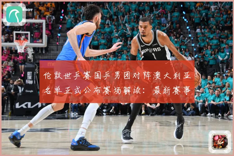 伦敦世乒赛国乒男团对阵澳大利亚名单正式公布赛场解读：最新赛事动态与深度分析