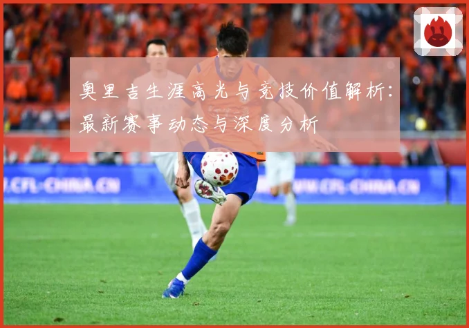 奥里吉生涯高光与竞技价值解析：最新赛事动态与深度分析