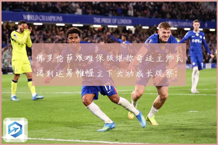 佛罗伦萨艰难保级堪称奇迹主帅瓦诺利运筹帷幄立下头功成长观察：最新赛事动态与深度分析