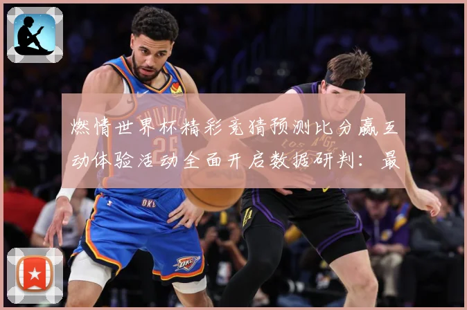 燃情世界杯精彩竞猜预测比分赢互动体验活动全面开启数据研判：最新赛事动态与深度分析