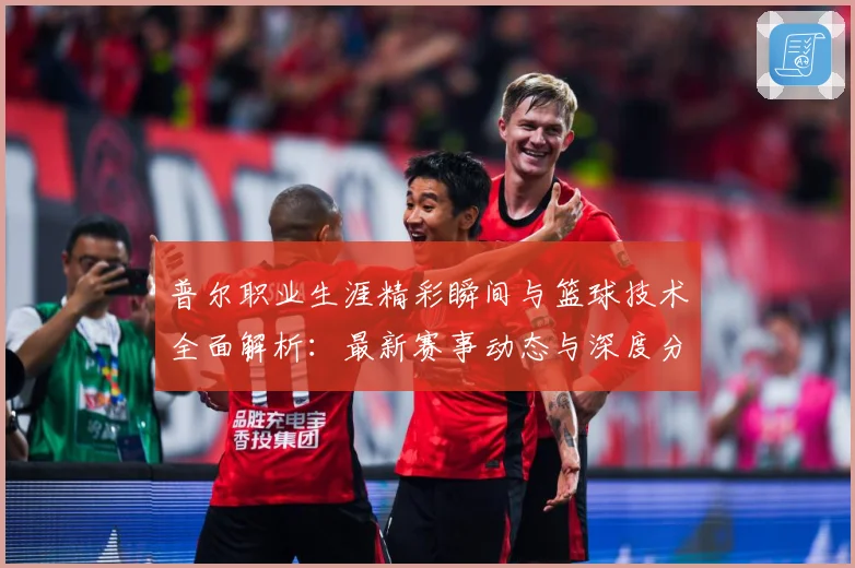 普尔职业生涯精彩瞬间与篮球技术全面解析：最新赛事动态与深度分析