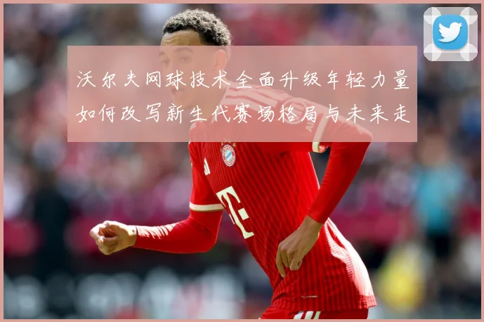 沃尔夫网球技术全面升级年轻力量如何改写新生代赛场格局与未来走势：最新赛事动态与深度分析
