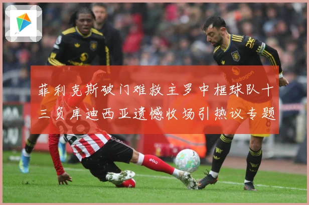 菲利克斯破门难救主罗中框球队十三负库迪西亚遗憾收场引热议专题观察：最新赛事动态与深度分析