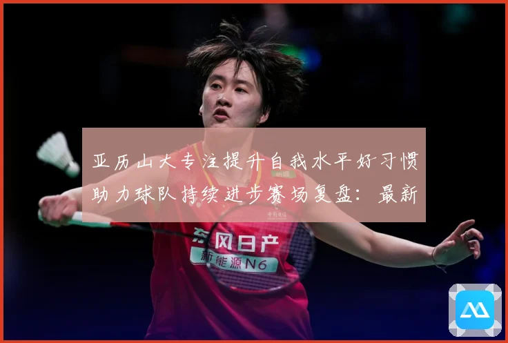 亚历山大专注提升自我水平好习惯助力球队持续进步赛场复盘：最新赛事动态与深度分析