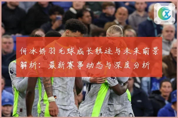 何冰娇羽毛球成长轨迹与未来前景解析：最新赛事动态与深度分析
