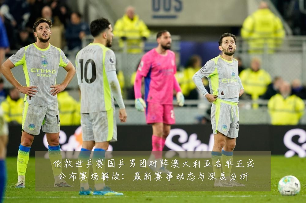 伦敦世乒赛国乒男团对阵澳大利亚名单正式公布赛场解读:最新赛事动态与深度分析